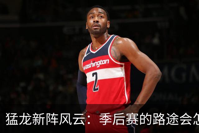 猛龙新阵风云：季后赛的路途会怎样？